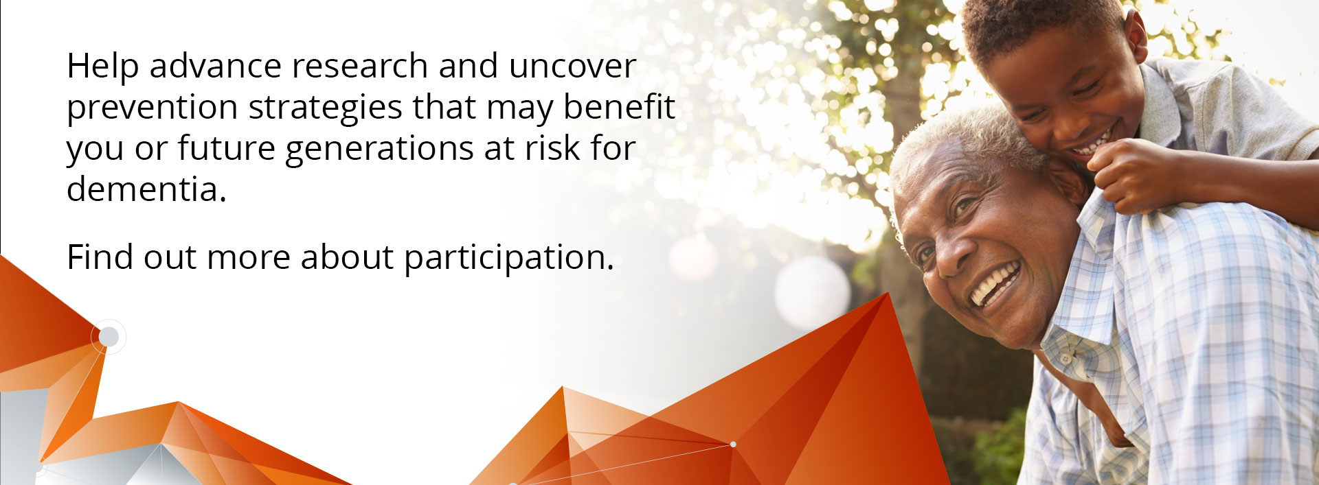 Help advance research and uncover prevention strategies that may benefit you or future generations at risk for dementia. Find out more about participation.